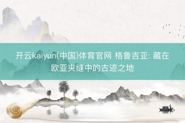 开云kaiyun(中国)体育官网 格鲁吉亚: 藏在欧亚夹缝中的古迹之地