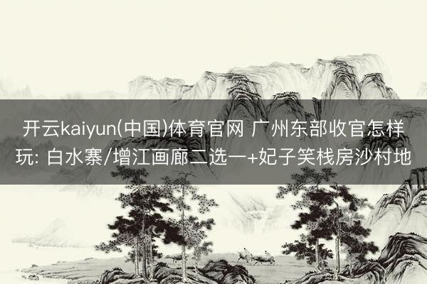 开云kaiyun(中国)体育官网 广州东部收官怎样玩: 白水寨/增江画廊二选一+妃子笑栈房沙村地