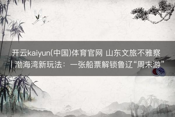 开云kaiyun(中国)体育官网 山东文旅不雅察 | 渤海湾新玩法：一张船票解锁鲁辽“周末游”