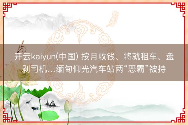 开云kaiyun(中国) 按月收钱、将就租车、盘剥司机…缅甸仰光汽车站两“恶霸”被持