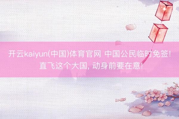 开云kaiyun(中国)体育官网 中国公民临时免签! 直飞这个大国， 动身前要在意!