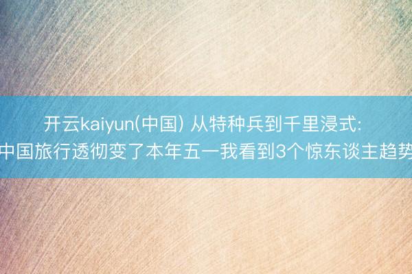开云kaiyun(中国) 从特种兵到千里浸式: 中国旅行透彻变了本年五一我看到3个惊东谈主趋势