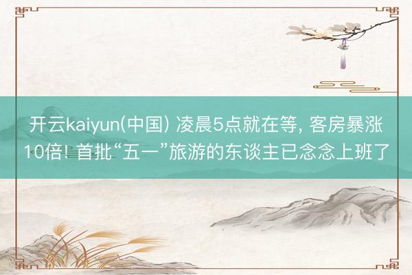 开云kaiyun(中国) 凌晨5点就在等， 客房暴涨10倍! 首批“五一”旅游的东谈主已念念上班了
