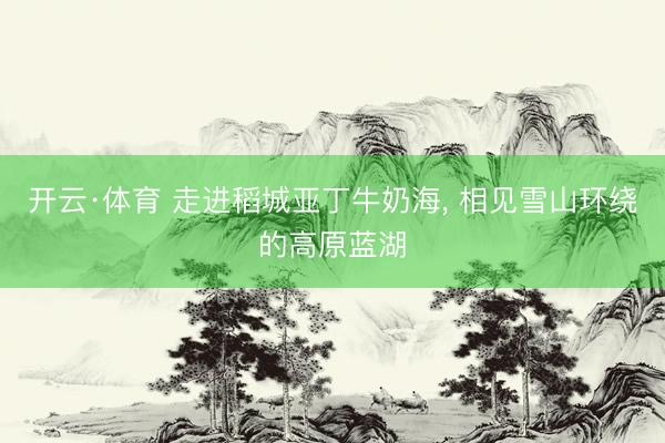 开云·体育 走进稻城亚丁牛奶海， 相见雪山环绕的高原蓝湖