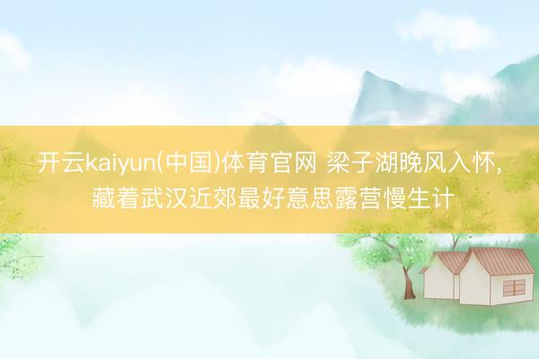 开云kaiyun(中国)体育官网 梁子湖晚风入怀， 藏着武汉近郊最好意思露营慢生计