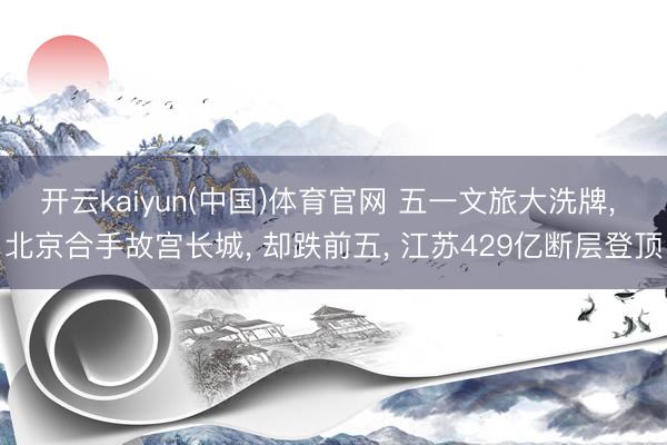 开云kaiyun(中国)体育官网 五一文旅大洗牌， 北京合手故宫长城， 却跌前五， 江苏429亿断层登顶