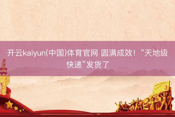 开云kaiyun(中国)体育官网 圆满成效！“天地级快递”发货了
