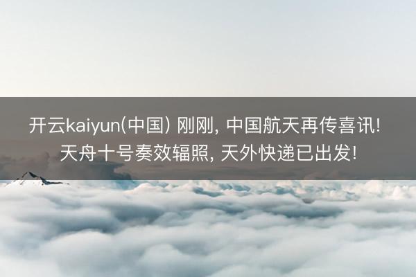 开云kaiyun(中国) 刚刚， 中国航天再传喜讯! 天舟十号奏效辐照， 天外快递已出发!