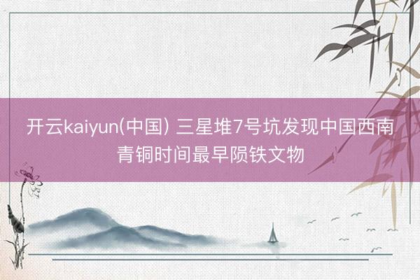 开云kaiyun(中国) 三星堆7号坑发现中国西南青铜时间最早陨铁文物