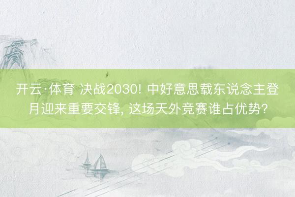 开云·体育 决战2030! 中好意思载东说念主登月迎来重要交锋， 这场天外竞赛谁占优势?
