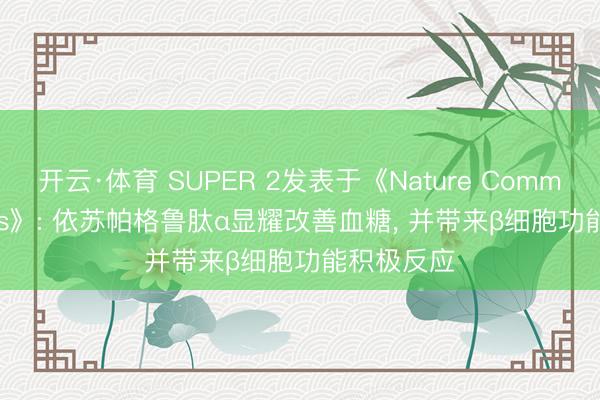 开云·体育 SUPER 2发表于《Nature Communications》: 依苏帕格鲁肽α显耀改善血糖， 并带来β细胞功能积极反应