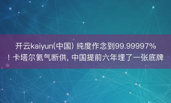 开云kaiyun(中国) 纯度作念到99.99997%! 卡塔尔氦气断供， 中国提前六年埋了一张底牌