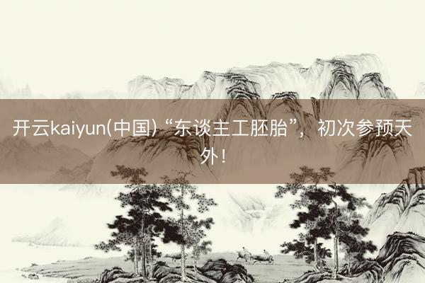 开云kaiyun(中国) “东谈主工胚胎”，初次参预天外！