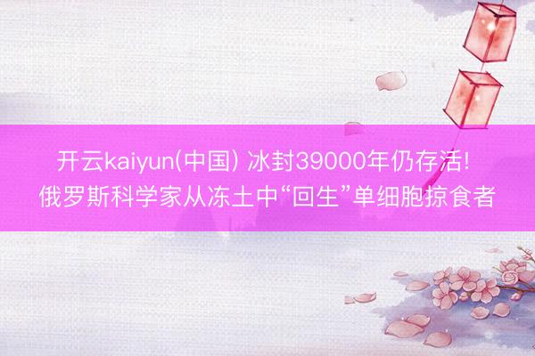 开云kaiyun(中国) 冰封39000年仍存活! 俄罗斯科学家从冻土中“回生”单细胞掠食者