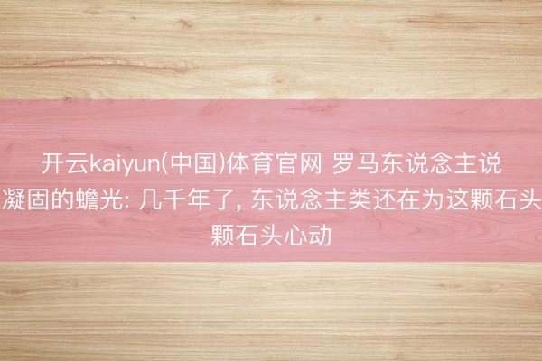 开云kaiyun(中国)体育官网 罗马东说念主说它是凝固的蟾光: 几千年了， 东说念主类还在为这颗石头心动