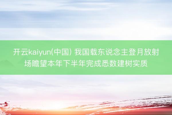 开云kaiyun(中国) 我国载东说念主登月放射场瞻望本年下半年完成悉数建树实质