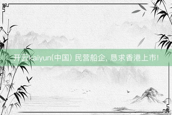 开云kaiyun(中国) 民营船企， 恳求香港上市!