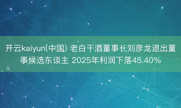 开云kaiyun(中国) 老白干酒董事长刘彦龙退出董事候选东谈主 2025年利润下落45.40%