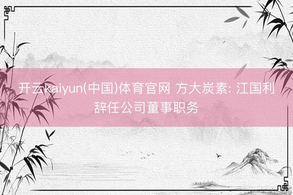 开云kaiyun(中国)体育官网 方大炭素: 江国利辞任公司董事职务