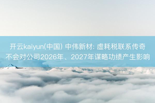开云kaiyun(中国) 中伟新材: 虚耗税联系传奇不会对公司2026年、2027年谋略功绩产生影响