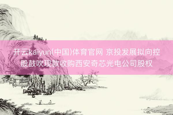 开云kaiyun(中国)体育官网 京投发展拟向控股鼓吹现款收购西安奇芯光电公司股权