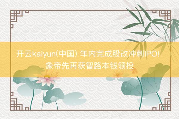开云kaiyun(中国) 年内完成股改冲刺IPO! 象帝先再获智路本钱领投