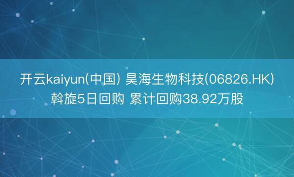 开云kaiyun(中国) 昊海生物科技(06826.HK)斡旋5日回购 累计回购38.92万股