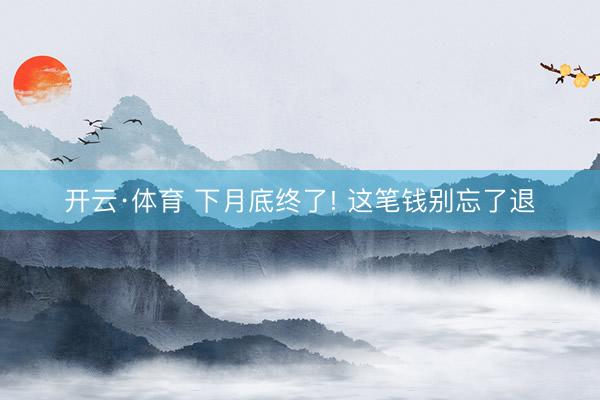 开云·体育 下月底终了! 这笔钱别忘了退