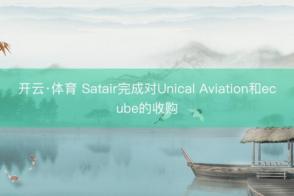 开云·体育 Satair完成对Unical Aviation和ecube的收购