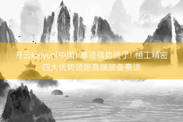开云kaiyun(中国) 事迹强势终了! 恒工精密四大优势领跑高端装备赛谈
