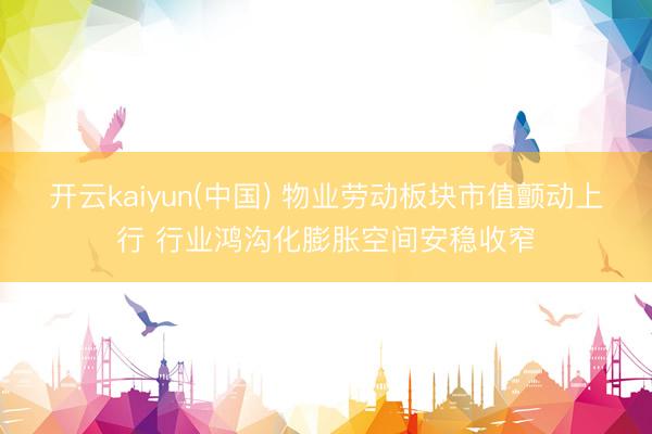 开云kaiyun(中国) 物业劳动板块市值颤动上行 行业鸿沟化膨胀空间安稳收窄
