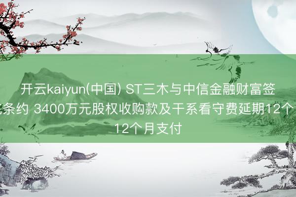 开云kaiyun(中国) ST三木与中信金融财富签署补充条约 3400万元股权收购款及干系看守费延期12个月支付