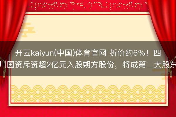 开云kaiyun(中国)体育官网 折价约6%！四川国资斥资超2亿元入股朔方股份，将成第二大股东