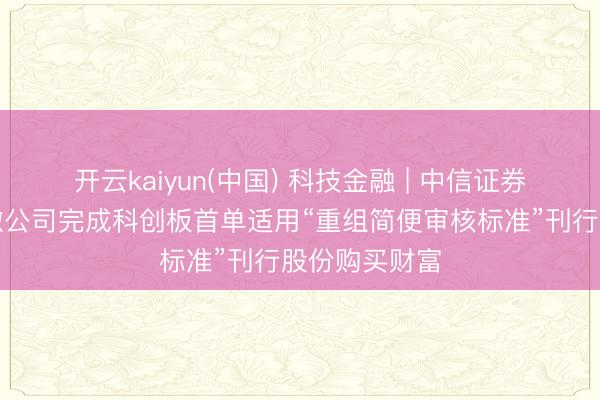 开云kaiyun(中国) 科技金融 | 中信证券独家助力中微公司完成科创板首单适用“重组简便审核标准”刊行股份购买财富