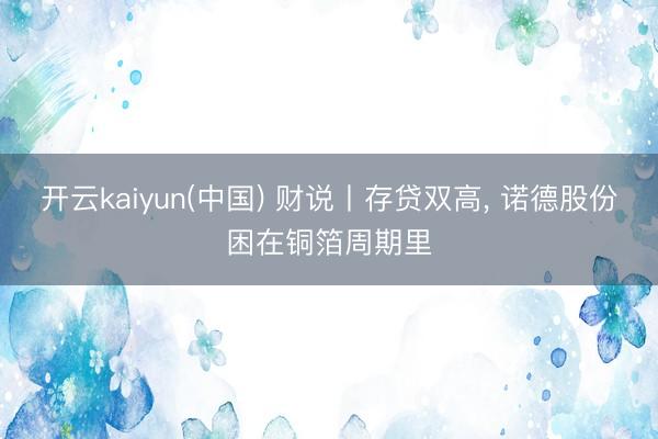 开云kaiyun(中国) 财说丨存贷双高， 诺德股份困在铜箔周期里