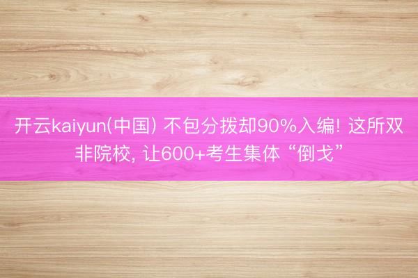 开云kaiyun(中国) 不包分拨却90%入编! 这所双非院校， 让600+考生集体 “倒戈”