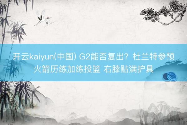 开云kaiyun(中国) G2能否复出？杜兰特参预火箭历练加练投篮 右膝贴满护具