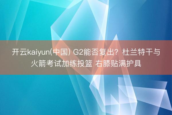 开云kaiyun(中国) G2能否复出？杜兰特干与火箭考试加练投篮 右膝贴满护具