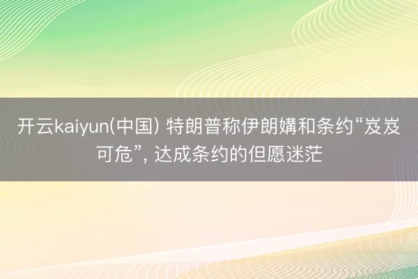 开云kaiyun(中国) 特朗普称伊朗媾和条约“岌岌可危”， 达成条约的但愿迷茫