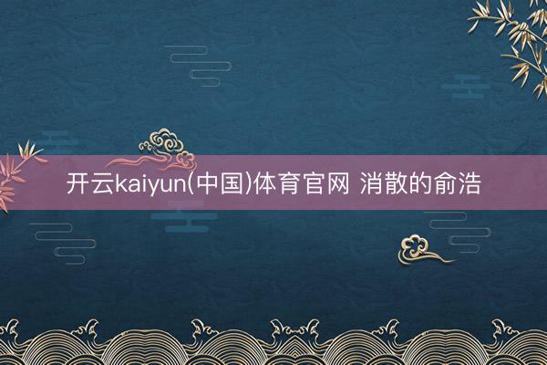 开云kaiyun(中国)体育官网 消散的俞浩