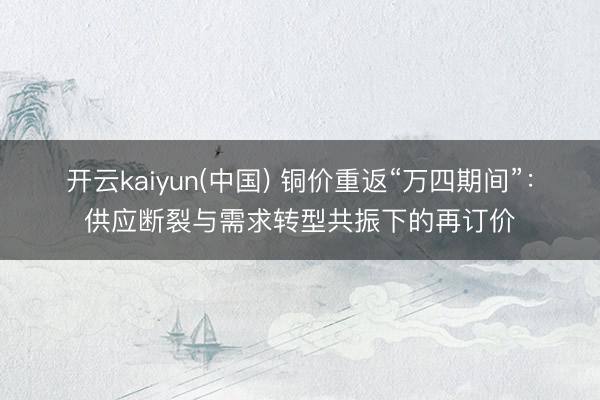 开云kaiyun(中国) 铜价重返“万四期间”：供应断裂与需求转型共振下的再订价