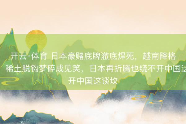 开云·体育 日本豪赌底牌澈底焊死，越南降格管待，稀土脱钩梦碎成见笑，日本再折腾也绕不开中国这谈坎