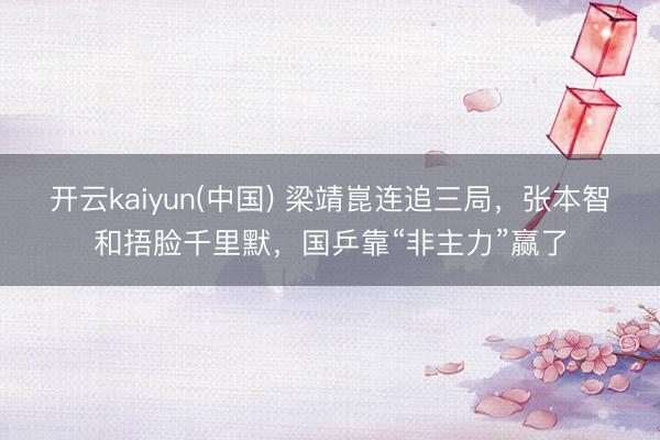开云kaiyun(中国) 梁靖崑连追三局，张本智和捂脸千里默，国乒靠“非主力”赢了