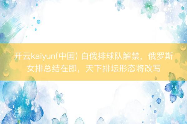 开云kaiyun(中国) 白俄排球队解禁，俄罗斯女排总结在即，天下排坛形态将改写