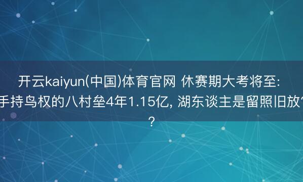 开云kaiyun(中国)体育官网 休赛期大考将至: 手持鸟权的八村垒4年1.15亿， 湖东谈主是留照旧放?