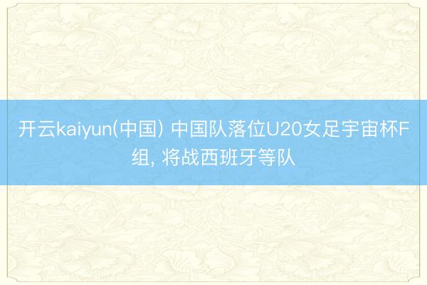 开云kaiyun(中国) 中国队落位U20女足宇宙杯F组， 将战西班牙等队