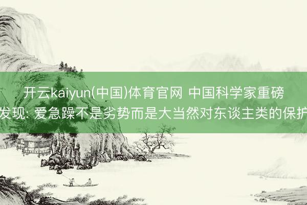 开云kaiyun(中国)体育官网 中国科学家重磅发现: 爱急躁不是劣势而是大当然对东谈主类的保护