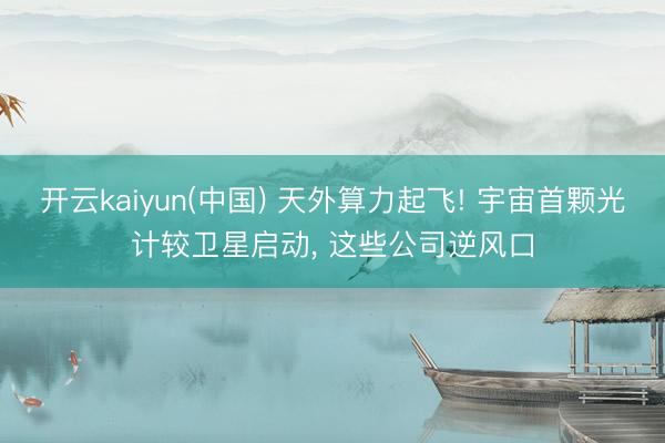 开云kaiyun(中国) 天外算力起飞! 宇宙首颗光计较卫星启动， 这些公司逆风口