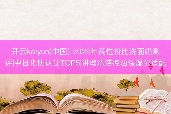 开云kaiyun(中国) 2026年高性价比洗面奶测评|中日化协认证TOP5|讲理清洁控油保湿全适配