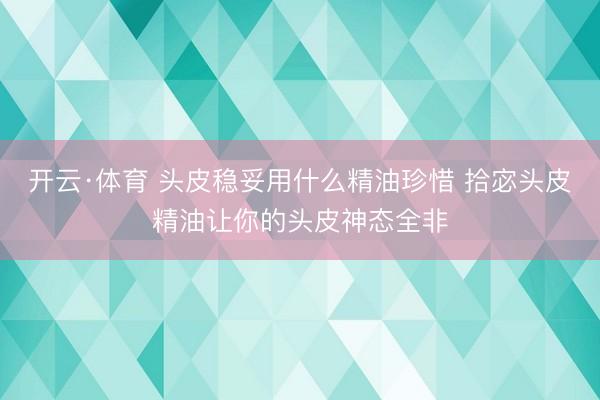 开云·体育 头皮稳妥用什么精油珍惜 拾宓头皮精油让你的头皮神态全非